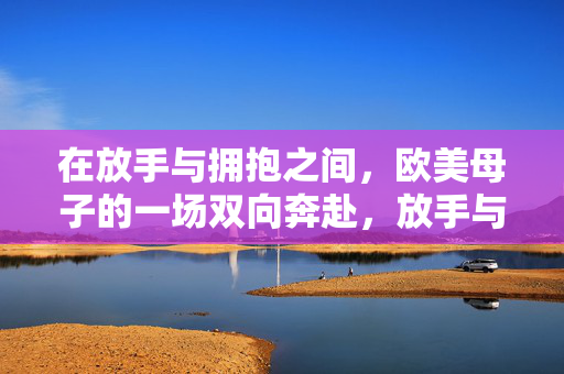 在放手与拥抱之间，欧美母子的一场双向奔赴，放手与拥抱，欧美母子的双向奔赴