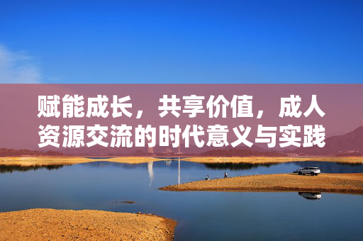 赋能成长，共享价值，成人资源交流的时代意义与实践路径，成人资源交流，赋能成长与共享价值的时代意义及实践路径