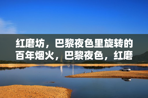 红磨坊，巴黎夜色里旋转的百年烟火，巴黎夜色，红磨坊旋转的百年烟火
