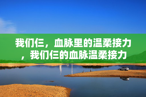 我们仨，血脉里的温柔接力，我们仨的血脉温柔接力