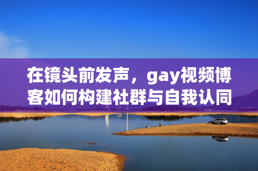 在镜头前发声，gay视频博客如何构建社群与自我认同，gay视频博客，镜头前发声与社群及自我认同的构建