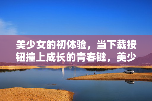 美少女的初体验，当下载按钮撞上成长的青春键，美少女初体验，下载按钮撞响青春成长键