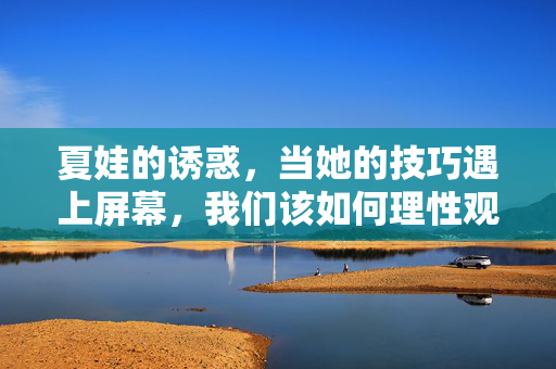 夏娃的诱惑，当她的技巧遇上屏幕，我们该如何理性观看？夏娃的屏幕诱惑，理性观看之道
