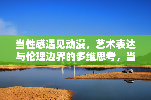 当性感遇见动漫，艺术表达与伦理边界的多维思考，当性感遇见动漫，艺术表达与伦理边界的多维思辨