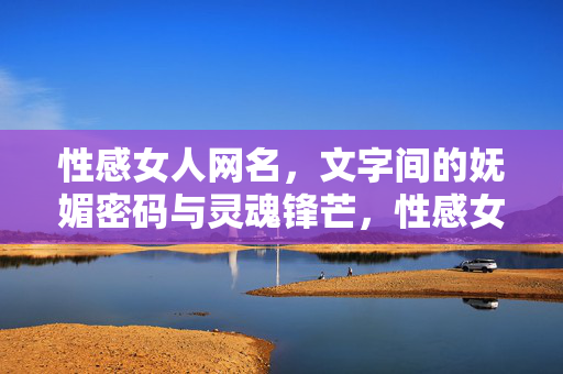 性感女人网名，文字间的妩媚密码与灵魂锋芒，性感女人网名，文字间的妩媚密码与灵魂锋芒