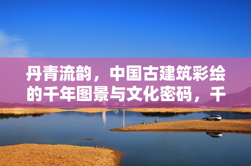 丹青流韵，中国古建筑彩绘的千年图景与文化密码，千年丹青，中国古建筑彩绘的文化密码