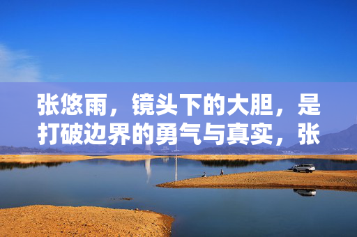 张悠雨，镜头下的大胆，是打破边界的勇气与真实，张悠雨，镜头下的大胆，打破边界的勇气与真实