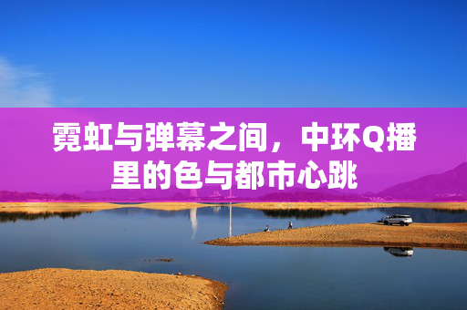 霓虹与弹幕之间，中环Q播里的色与都市心跳