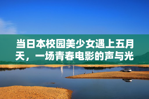 当日本校园美少女遇上五月天，一场青春电影的声与光，当日本校园美少女遇上五月天，青春电影的声光