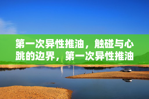 第一次异性推油，触碰与心跳的边界，第一次异性推油，触碰与心跳的边界