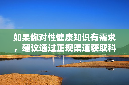 如果你对性健康知识有需求，建议通过正规渠道获取科学、合法的信息，如咨询专业医生、查阅权威健康科普平台等。我们每个人都应树立正确的网络使用观念，坚决抵制不良信息，共同营造清朗的网络空间，正规获取性健康知识 共护清朗网络空间