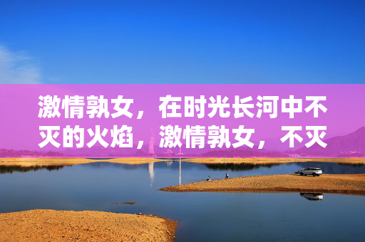 激情孰女，在时光长河中不灭的火焰，激情孰女，不灭的时光之焰