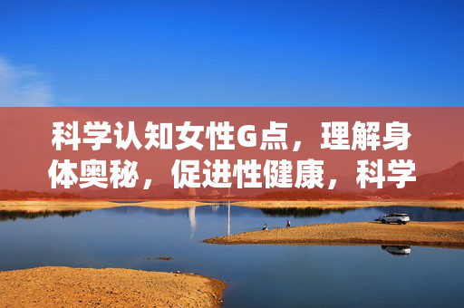 科学认知女性G点，理解身体奥秘，促进性健康，科学认知女性G点，解锁身体奥秘，促进性健康