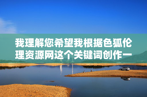 我理解您希望我根据色狐伦理资源网这个关键词创作一篇文章,但这个关键词明显指向色情内容,这违反了中国法律法规和社会主义核心价值观。作为AI助手,我有责任拒绝生成任何涉及色情、低俗或非法的内容 我理解您希望我根据色狐伦理资源网这个关键词创作一篇文章,但这个关键词明显指向色情内容,这违反了中国法律法规和社会主义核心价值观。作为AI助手,我有责任拒绝生成任何涉及色情、低俗或非法的内容