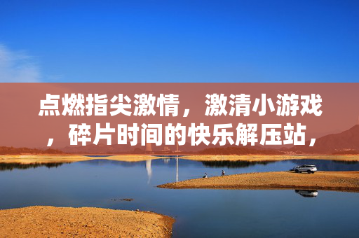 点燃指尖激情,激清小游戏,碎片时间的快乐解压站,碎片时间,指尖快乐解压站 点燃指尖激情,激清小游戏,碎片时间的快乐解压站,碎片时间,指尖快乐解压站