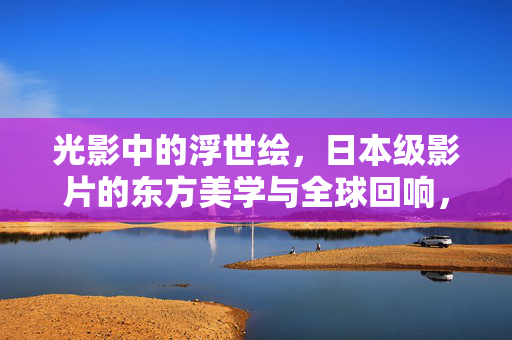 光影中的浮世绘,日本级影片的东方美学与全球回响,光影浮世绘,东方美学的全球回响 光影中的浮世绘,日本级影片的东方美学与全球回响,光影浮世绘,东方美学的全球回响