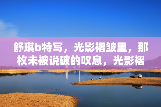 舒琪b特写,光影褶皱里,那枚未被说破的叹息,光影褶皱里,舒琪b的未破之叹 舒琪b特写,光影褶皱里,那枚未被说破的叹息,光影褶皱里,舒琪b的未破之叹
