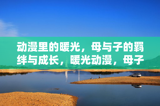 动漫里的暖光,母与子的羁绊与成长,暖光动漫,母子羁绊与成长 动漫里的暖光,母与子的羁绊与成长,暖光动漫,母子羁绊与成长