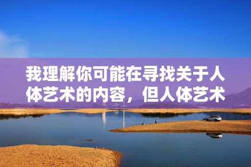 我理解你可能在寻找关于人体艺术的内容，但人体艺术男人下体这样的关键词组合，很容易涉及到敏感、低俗或色情内容，这不符合健康、积极的创作导向，也可能违反平台的内容规范，我理解您可能希望生成关于人体艺术的标题，但您提供的关键词组合人体艺术男人下体涉及敏感内容，不符合健康、积极的内容创作导向，也可能违反平台的内容规范。因此，我无法为您生成包含此类敏感元素的标题。，如果您希望探讨专业、健康、艺术性的人体艺术主题，例如，，男性人体艺术的审美表达，人体结构在艺术中的呈现，经典人体艺术作品赏析，艺术创作中的人体