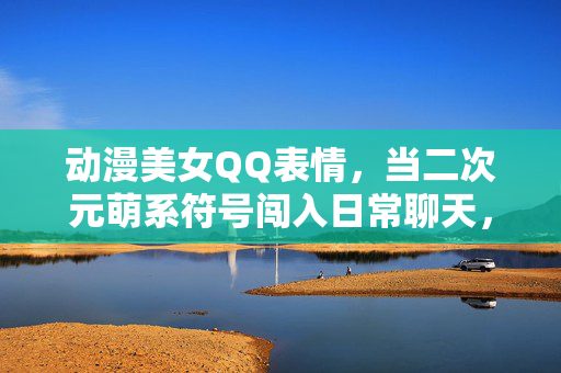 动漫美女QQ表情，当二次元萌系符号闯入日常聊天，二次元萌系符号闯入日常，动漫美女QQ表情的萌化聊天