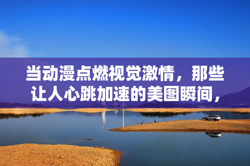 当动漫点燃视觉激情，那些让人心跳加速的美图瞬间，动漫视觉燃情，心动美图瞬间