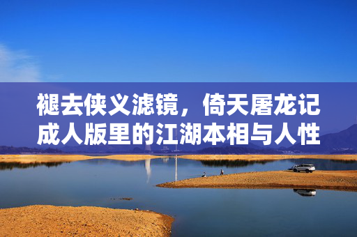 褪去侠义滤镜，倚天屠龙记成人版里的江湖本相与人性深渊，成人版倚天屠龙记，褪去滤镜，江湖本相与人性深渊