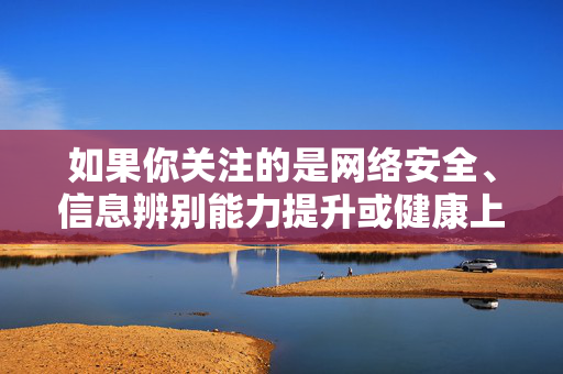 如果你关注的是网络安全、信息辨别能力提升或健康上网知识,我很乐意提供相关内容。以下为你撰写一篇关于网络安全与信息辨别的文章,旨在倡导健康文明的网络生活方式,网络安全与信息辨别,守护健康文明的网络生活 如果你关注的是网络安全、信息辨别能力提升或健康上网知识,我很乐意提供相关内容。以下为你撰写一篇关于网络安全与信息辨别的文章,旨在倡导健康文明的网络生活方式,网络安全与信息辨别,守护健康文明的网络生活