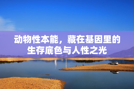 动物性本能,藏在基因里的生存底色与人性之光 动物性本能,藏在基因里的生存底色与人性之光