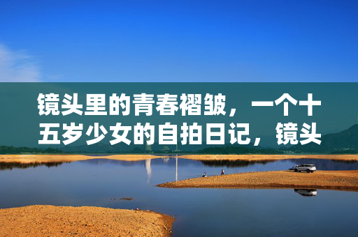 镜头里的青春褶皱,一个十五岁少女的自拍日记,镜头褶皱,十五岁少女的自拍日记 镜头里的青春褶皱,一个十五岁少女的自拍日记,镜头褶皱,十五岁少女的自拍日记