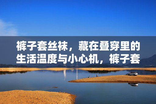 裤子套丝袜,藏在叠穿里的生活温度与小心机,裤子套丝袜,叠穿里的小心机与生活温度 裤子套丝袜,藏在叠穿里的生活温度与小心机,裤子套丝袜,叠穿里的小心机与生活温度