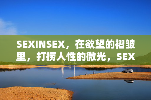 SEXINSEX,在欲望的褶皱里,打捞人性的微光,SEXINSEX,欲望褶皱里的人性微光 SEXINSEX,在欲望的褶皱里,打捞人性的微光,SEXINSEX,欲望褶皱里的人性微光