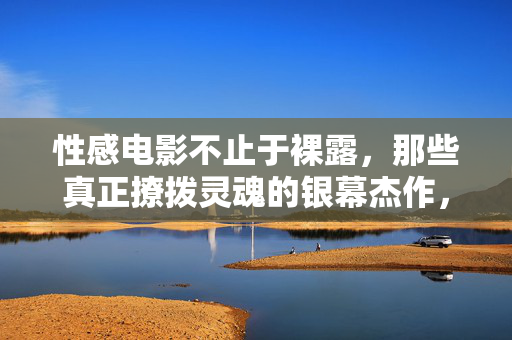 性感电影不止于裸露，那些真正撩拨灵魂的银幕杰作，性感电影不止于裸露，撩拨灵魂的银幕杰作