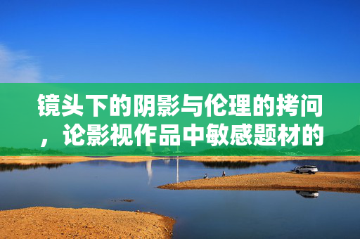 镜头下的阴影与伦理的拷问,论影视作品中敏感题材的呈现与反思,影视敏感题材的镜头呈现与伦理拷问 镜头下的阴影与伦理的拷问,论影视作品中敏感题材的呈现与反思,影视敏感题材的镜头呈现与伦理拷问