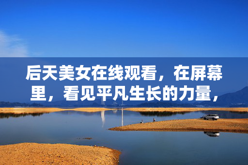 后天美女在线观看,在屏幕里,看见平凡生长的力量,屏幕中的后天美女,平凡生长的力量 后天美女在线观看,在屏幕里,看见平凡生长的力量,屏幕中的后天美女,平凡生长的力量