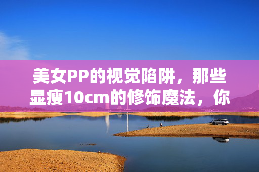 美女PP的视觉陷阱,那些显瘦10cm的修饰魔法,你学会了吗?PP显瘦10cm!视觉陷阱修饰魔法,你学会了吗? 美女PP的视觉陷阱,那些显瘦10cm的修饰魔法,你学会了吗?PP显瘦10cm!视觉陷阱修饰魔法,你学会了吗?
