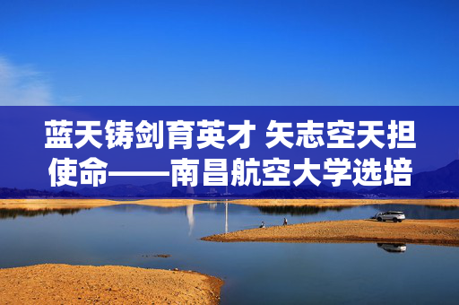 蓝天铸剑育英才 矢志空天担使命——南昌航空大学选培办纪实,蓝天铸剑育英才 矢志空天担使命 蓝天铸剑育英才 矢志空天担使命——南昌航空大学选培办纪实,蓝天铸剑育英才 矢志空天担使命