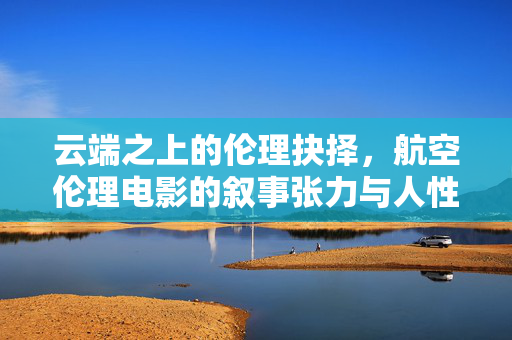 云端之上的伦理抉择,航空伦理电影的叙事张力与人性叩问,云端伦理抉择,航空电影叙事张力的人性叩问 云端之上的伦理抉择,航空伦理电影的叙事张力与人性叩问,云端伦理抉择,航空电影叙事张力的人性叩问
