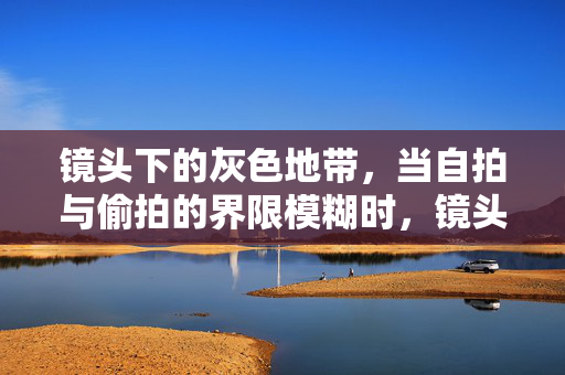 镜头下的灰色地带,当自拍与偷拍的界限模糊时,镜头下的灰色地带,自拍与偷拍的界限模糊 镜头下的灰色地带,当自拍与偷拍的界限模糊时,镜头下的灰色地带,自拍与偷拍的界限模糊