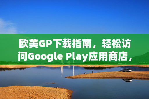欧美GP下载指南，轻松访问Google Play应用商店，欧美Google Play下载指南，轻松访问应用商店