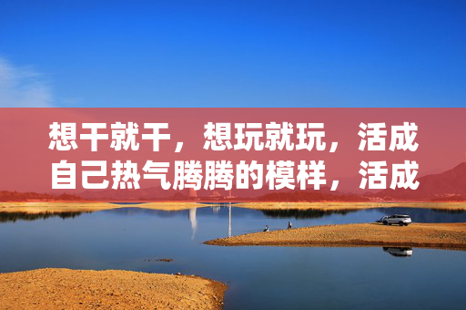 想干就干,想玩就玩,活成自己热气腾腾的模样,活成热气腾腾的自己 想干就干,想玩就玩,活成自己热气腾腾的模样,活成热气腾腾的自己