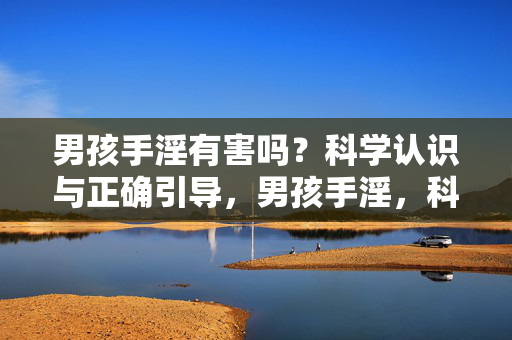 男孩手淫有害吗?科学认识与正确引导,男孩手淫,科学认知与正确引导 男孩手淫有害吗?科学认识与正确引导,男孩手淫,科学认知与正确引导