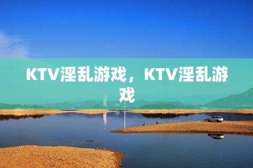 KTV淫乱游戏,KTV淫乱游戏 KTV淫乱游戏,KTV淫乱游戏