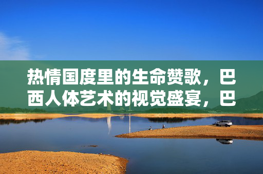 热情国度里的生命赞歌,巴西人体艺术的视觉盛宴,巴西人体艺术的热情生命礼赞 热情国度里的生命赞歌,巴西人体艺术的视觉盛宴,巴西人体艺术的热情生命礼赞