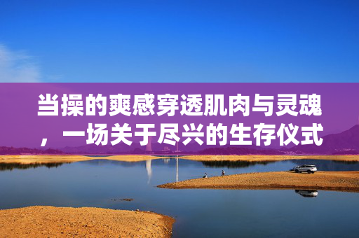 当操的爽感穿透肌肉与灵魂,一场关于尽兴的生存仪式,穿透肌魂的尽兴生存仪式 当操的爽感穿透肌肉与灵魂,一场关于尽兴的生存仪式,穿透肌魂的尽兴生存仪式