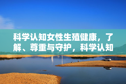 科学认知女性生殖健康,了解、尊重与守护,科学认知女性生殖健康,了解、尊重与守护 科学认知女性生殖健康,了解、尊重与守护,科学认知女性生殖健康,了解、尊重与守护
