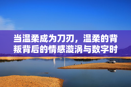 当温柔成为刀刃,温柔的背叛背后的情感漩涡与数字时代的观看之道,温柔成刃,背叛漩涡与数字时代的观看之道 当温柔成为刀刃,温柔的背叛背后的情感漩涡与数字时代的观看之道,温柔成刃,背叛漩涡与数字时代的观看之道