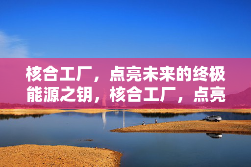 核合工厂,点亮未来的终极能源之钥,核合工厂,点亮未来的终极能源之钥 核合工厂,点亮未来的终极能源之钥,核合工厂,点亮未来的终极能源之钥