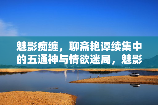 魅影痴缠，聊斋艳谭续集中的五通神与情欲迷局，魅影痴缠，五通神与情欲迷局