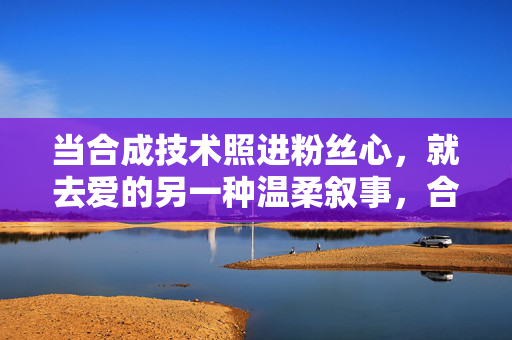 当合成技术照进粉丝心,就去爱的另一种温柔叙事,合成技术照进粉丝心,爱的另一种温柔叙事 当合成技术照进粉丝心,就去爱的另一种温柔叙事,合成技术照进粉丝心,爱的另一种温柔叙事