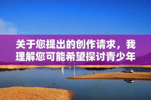 关于您提出的创作请求,我理解您可能希望探讨青少年健康或生理教育相关话题。然而,关键词少女阴核涉及高度敏感且私密的生理细节,直接撰写详细内容可能存在以下问题,青少年私密生理教育的敏感议题探讨 关于您提出的创作请求,我理解您可能希望探讨青少年健康或生理教育相关话题。然而,关键词少女阴核涉及高度敏感且私密的生理细节,直接撰写详细内容可能存在以下问题,青少年私密生理教育的敏感议题探讨